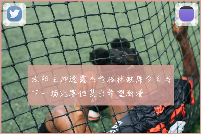 太阳主帅透露杰伦格林缺席今日与下一场比赛但复出希望渐增