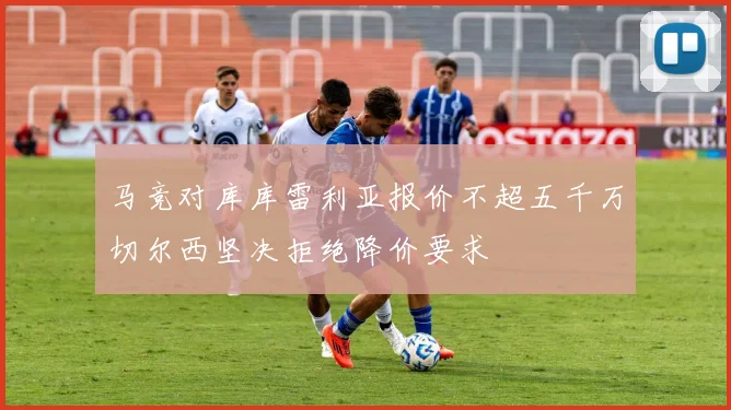马竞对库库雷利亚报价不超五千万切尔西坚决拒绝降价要求