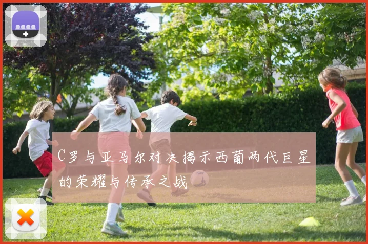 C罗与亚马尔对决揭示西葡两代巨星的荣耀与传承之战