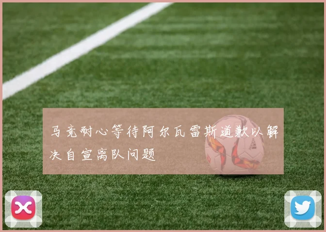 马竞耐心等待阿尔瓦雷斯道歉以解决自宣离队问题