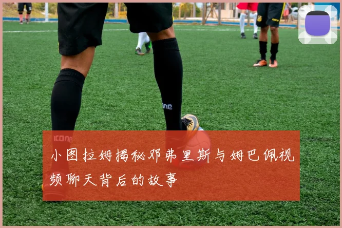 小图拉姆揭秘邓弗里斯与姆巴佩视频聊天背后的故事