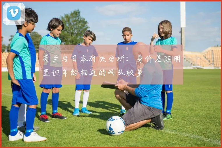 荷兰与日本对决分析:身价差距明显但年龄相近的两队较量