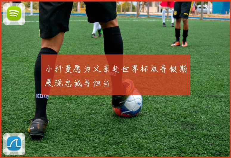 小科曼愿为父亲赴世界杯放弃假期展现忠诚与担当