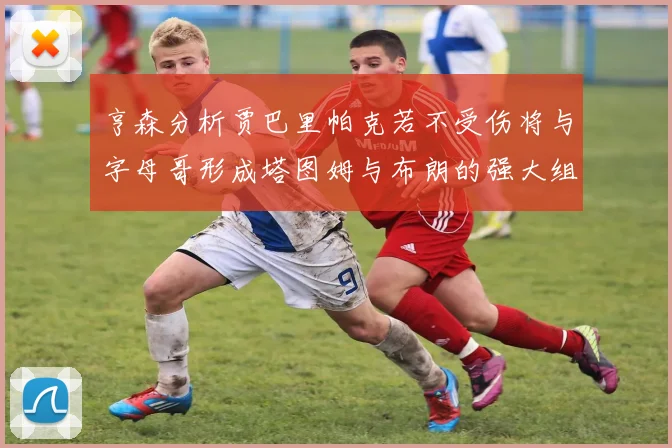 亨森分析贾巴里帕克若不受伤将与字母哥形成塔图姆与布朗的强大组合
