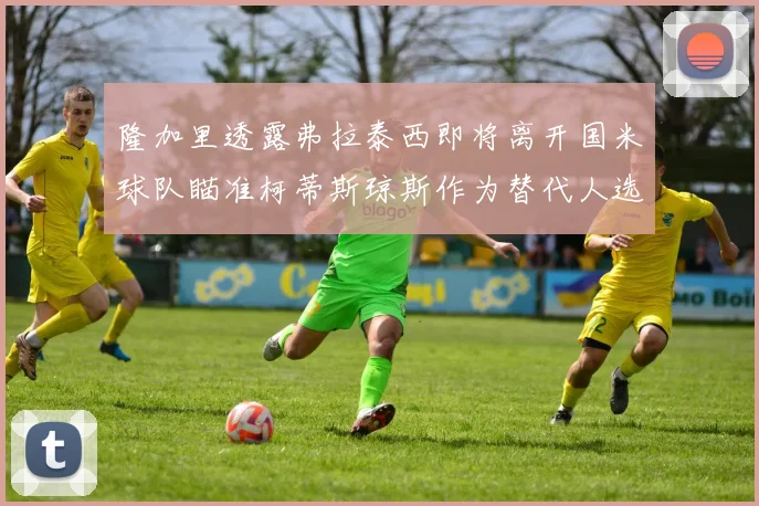 隆加里透露弗拉泰西即将离开国米球队瞄准柯蒂斯琼斯作为替代人选