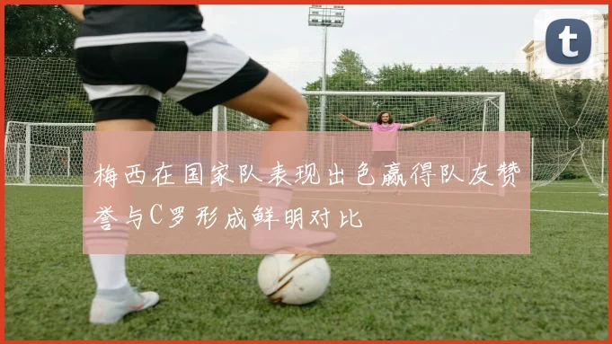 梅西在国家队表现出色赢得队友赞誉与C罗形成鲜明对比