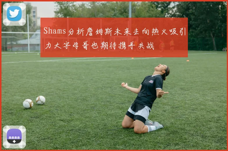 Shams分析詹姆斯未来去向热火吸引力大字母哥也期待携手共战