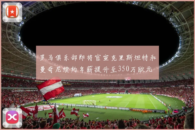 罗马俱乐部即将官宣克里斯坦特和曼奇尼续约年薪提升至350万欧元