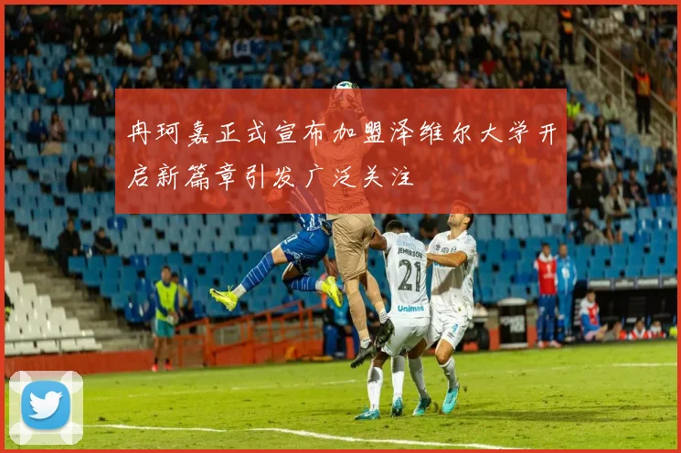 冉珂嘉正式宣布加盟泽维尔大学开启新篇章引发广泛关注