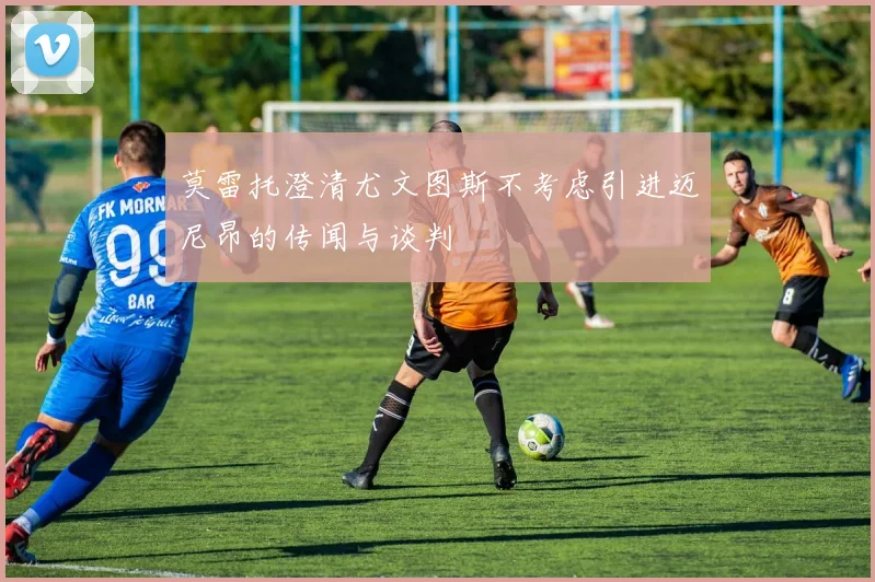 莫雷托澄清尤文图斯不考虑引进迈尼昂的传闻与谈判