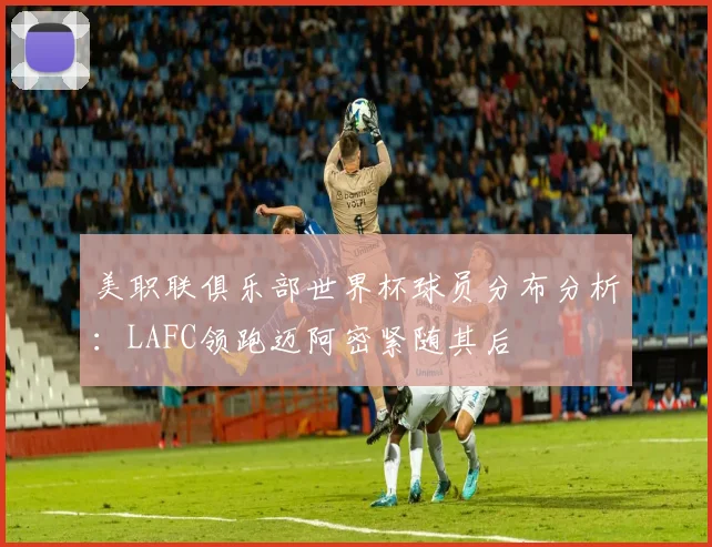 美职联俱乐部世界杯球员分布分析：LAFC领跑迈阿密紧随其后