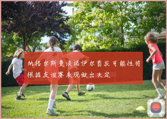 纳格尔斯曼谈诺伊尔首发可能性将根据友谊赛表现做出决定