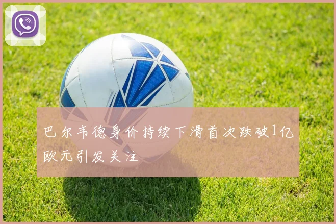 巴尔韦德身价持续下滑首次跌破1亿欧元引发关注