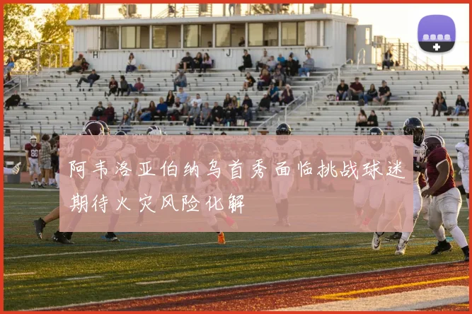 阿韦洛亚伯纳乌首秀面临挑战球迷期待火灾风险化解