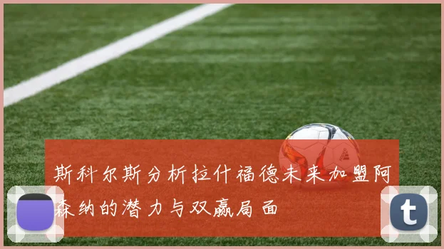 斯科尔斯分析拉什福德未来加盟阿森纳的潜力与双赢局面