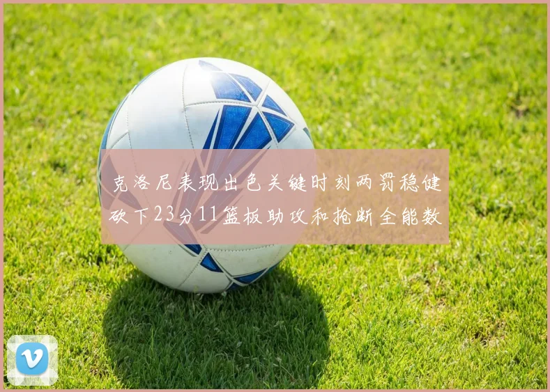 克洛尼表现出色关键时刻两罚稳健砍下23分11篮板助攻和抢断全能数据