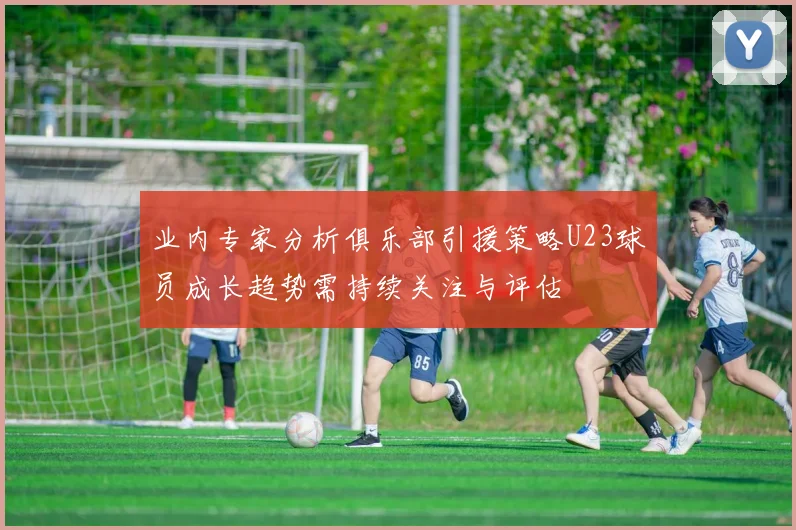 业内专家分析俱乐部引援策略U23球员成长趋势需持续关注与评估