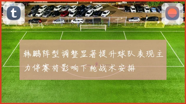 韩鹏阵型调整显著提升球队表现主力停赛将影响下轮战术安排