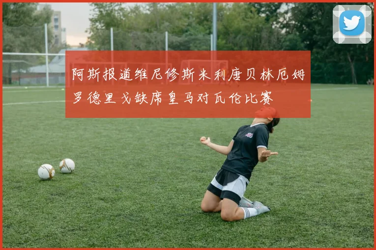 阿斯报道维尼修斯米利唐贝林厄姆罗德里戈缺席皇马对瓦伦比赛
