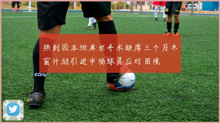 热刺因本坦库尔手术缺席三个月冬窗计划引进中场球员应对困境