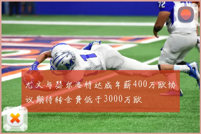 尤文与瑟尔洛特达成年薪400万欧协议期待转会费低于3000万欧