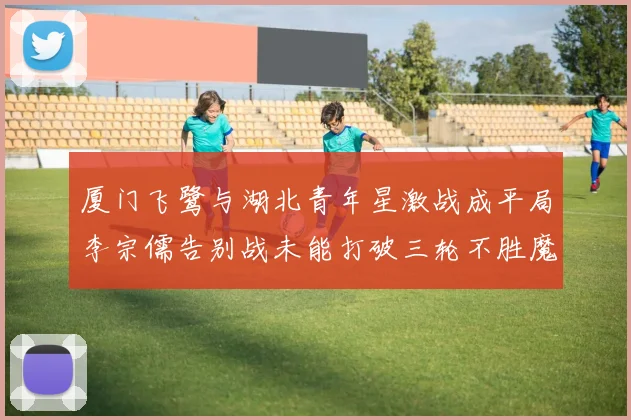 厦门飞鹭与湖北青年星激战成平局李宗儒告别战未能打破三轮不胜魔咒