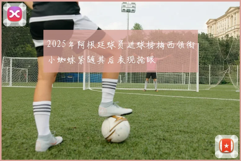 2025年阿根廷球员进球榜梅西领衔小蜘蛛紧随其后表现抢眼