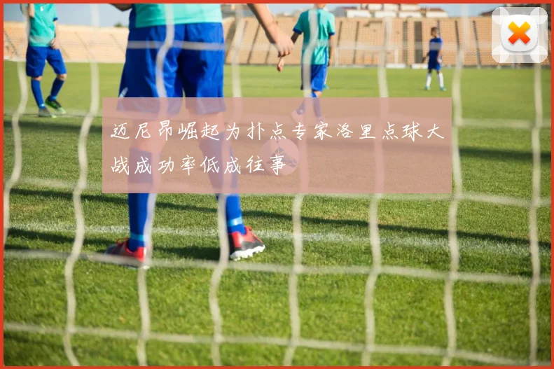 迈尼昂崛起为扑点专家洛里点球大战成功率低成往事