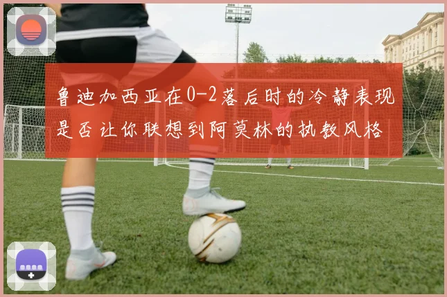 鲁迪加西亚在0-2落后时的冷静表现是否让你联想到阿莫林的执教风格