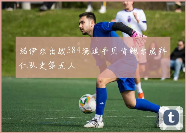 诺伊尔出战584场追平贝肯鲍尔成拜仁队史第五人