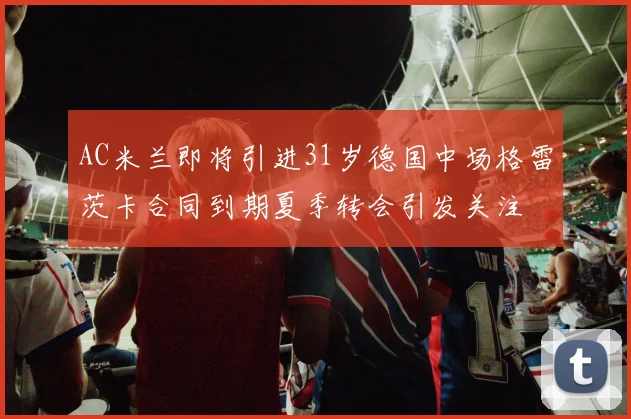 AC米兰即将引进31岁德国中场格雷茨卡合同到期夏季转会引发关注