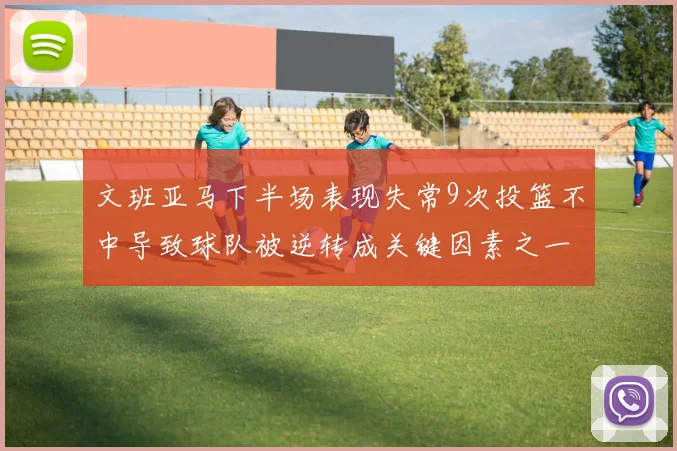 文班亚马下半场表现失常9次投篮不中导致球队被逆转成关键因素之一