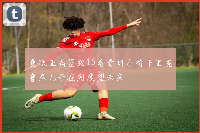 曼联正式签约15名青训小将卡里克鲁尼儿子在列展望未来